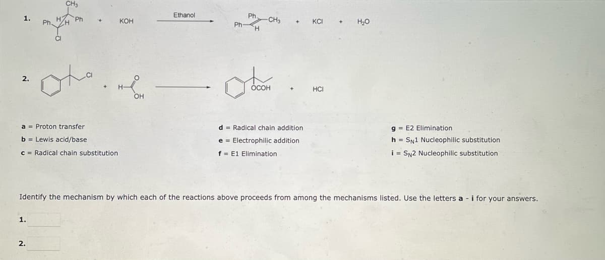 1.
CH3
Ph
oto
KOH
O
OH
Ethanol
Ph
Ph-H
-CH₂
+
KCI
H₂O
2.
OCOH
a = Proton transfer
d Radical chain addition
g= E2 Elimination
b= Lewis acid/base
e Electrophilic addition
h = SN1 Nucleophilic substitution
c = Radical chain substitution
f = E1 Elimination
i = SN2 Nucleophilic substitution
Identify the mechanism by which each of the reactions above proceeds from among the mechanisms listed. Use the letters a - i for your answers.
1.
2.
HCI