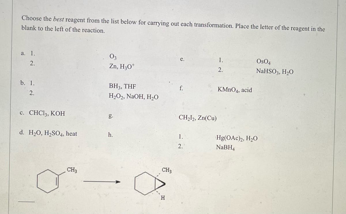 ### Choosing the Best Reagent for Carrying Out Chemical Transformations

#### Instructions:
Select the most appropriate reagent from the list below to perform each specified transformation. Write the letter corresponding to the reagent in the blank space provided to the left of the reaction.

#### Reagents List:
- **a.**
  1. O₃
  2. Zn, H₃O⁺
- **b.**
  1. BH₃, THF
  2. H₂O₂, NaOH, H₂O
- **c.** CHCl₃, KOH
- **d.** H₂O, H₂SO₄, heat
- **e.**
  1. OsO₄
  2. NaHSO₃, H₂O
- **f.** KMnO₄, acid
- **g.** CH₂I₂, Zn(Cu)
- **h.**
  1. Hg(OAc)₂, H₂O
  2. NaBH₄

---

#### Example Reaction:
Below is a specific chemical transformation for you to analyze and choose the appropriate reagent.

**Transformation:**

![Chemical Transformation](image-url)

Reactants:
- A hexane ring with a single methyl group attached (CH₃).

Products:
- A cyclohexane ring with an additional methylene group and a hydroxyl group (OH) attached at specific positions indicating a specific reaction transformation.

---

#### Diagram Explanation:
In the provided chemical transformation diagram, the reactant is a hexane ring (a six-carbon ring) with a single methyl group (CH₃) attached at one position. The product is a modified cyclohexane ring with an additional methylene group and a hydroxyl group (OH) attached, suggesting a specified organic reaction process. The nature of the reagents in the list will help identify the correct transformation mechanism from the reactant to the product.

---

#### Goal:
Match the given transformation with the correct reagent combination from the list above and provide reasoning for the selection.

---

For any further details or complex analysis, refer to standard organic chemistry textbooks or additional resources provided on the educational platform.