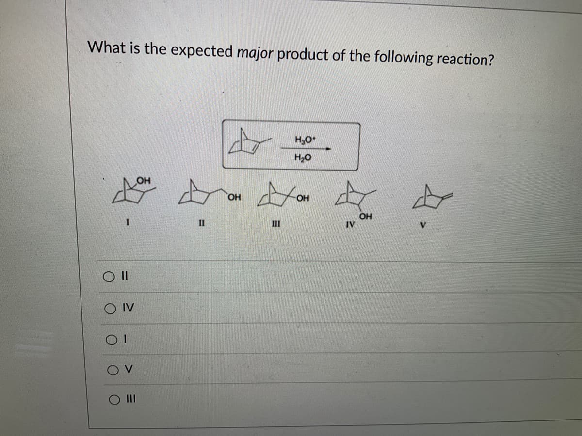 Title: Understanding Reaction Products in Organic Chemistry

---

## Question:
What is the expected *major* product of the following reaction?

## Reaction Scheme:
A cyclohexanol derivative is reacting under acidic conditions (H₃O⁺ and H₂O) to yield one of several possible products.

## Possible Products:
### Compounds:
1. **Compound I** 
    - Contains a cyclohexane ring with an -OH group attached to one carbon.
2. **Compound II** 
    - Shows a different position of the -OH group on the cyclohexane ring.
3. **Compound III**
    - The cyclohexane ring with yet another position for the -OH group.
4. **Compound IV**
    - Another variation where the -OH group is at a different position on the cyclohexane ring.
5. **Compound V**
    - Consists of the same cyclohexane ring without an -OH group.

## Options:
- ( ) II
- ( ) IV
- ( ) I
- ( ) V
- ( ) III

---

### Explanation:

When predicting the major product of a reaction, it helps to understand the mechanism by which the reaction proceeds. For this particular reaction under acidic conditions, consider how the protonation and rearrangement would affect the structure and position of the -OH group on the cyclohexane ring. 

Evaluate each compound to determine which one is likely to be the major product. Compare the stability of potential intermediates and the likelihood of structural rearrangements.

### Key Points:

- Examine the stereochemistry and regiochemistry.
- Consider resonance stability and carbocation stability.
- Understand that under acidic conditions, shifts and rearrangements are common.

This question is aimed at testing your understanding of reaction mechanisms and your ability to predict the major product given a set of reactants and conditions. 

---

### Answer:
**(To be determined upon analysis)**

End of transcription.