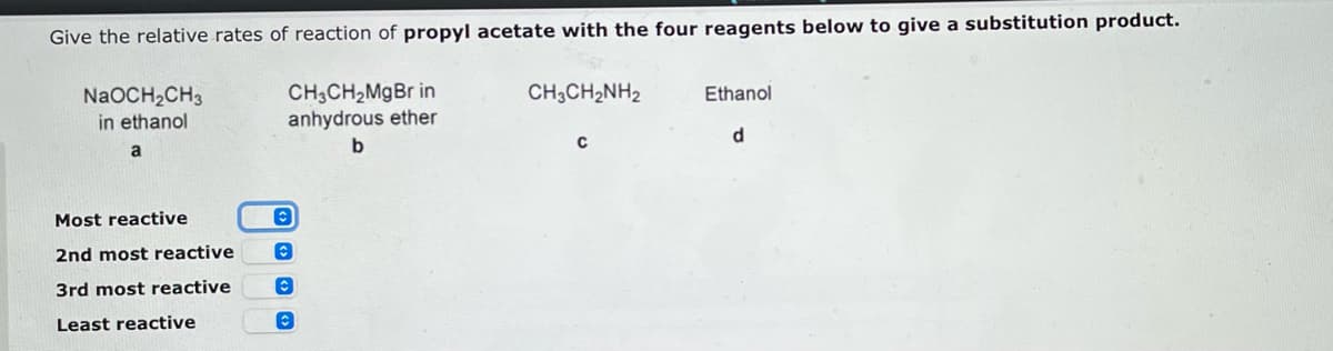 Give the relative rates of reaction of propyl acetate with the four reagents below to give a substitution product.
NaOCH₂CH3
in ethanol
CH3CH₂MgBr in
anhydrous ether
CH3CH2NH2
Ethanol
d
a
b
Most reactive
2nd most reactive
3rd most reactive
Least reactive
O
O