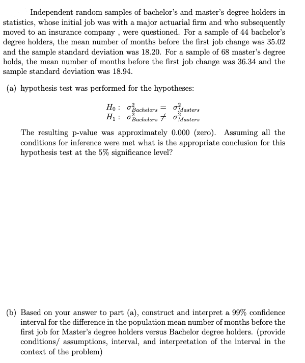 Independent random samples of bachelor's and master's degree holders in
statistics, whose initial job was with a major actuarial firm and who subsequently
moved to an insurance company , were questioned. For a sample of 44 bachelor's
degree holders, the mean number of months before the first job change was 35.02
and the sample standard deviation was 18.20. For a sample of 68 master's degree
holds, the mean number of months before the first job change was 36.34 and the
sample standard deviation was 18.94.
(a) hypothesis test was performed for the hypotheses:
Ho : o
H1: oBachelors
Bachelors
Masters
oMasters
The resulting p-value was approximately 0.000 (zero). Assuming all the
conditions for inference were met what is the appropriate conclusion for this
hypothesis test at the 5% significance level?
(b) Based on your answer to part (a), construct and interpret a 99% confidence
interval for the difference in the population mean number of months before the
first job for Master's degree holders versus Bachelor degree holders. (provide
conditions/ assumptions, interval, and interpretation of the interval in the
context of the problem)
