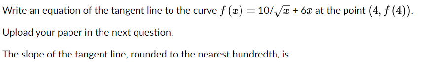Write an equation of the tangent line to the curve f (x) = 10//T + 6x at the point (4, ƒ (4)).
Upload your paper in the next question.
The slope of the tangent line, rounded to the nearest hundredth, is
