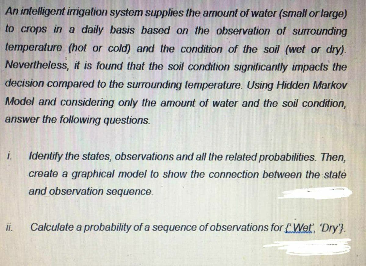 An intelligent irigation system supplies the amount of water (small or large)
to crops in a daily basis based on the observation of surrounding
temperature (hot or cold) and the condition of the soil (wet or dry).
Nevertheless, it is found that the soil condition significantly impacts the
decision compared to the surrounding temperature. Using Hidden Markov
Model and considering only the amount of water and the soil condition,
answer the following questions.
i.
Identify the states, observations and all the related probabilities. Then,
create a graphical model to show the connection between the staté
and observation sequence.
i.
Calculate a probability of a sequence of observations for Wet, 'Dry'}.
