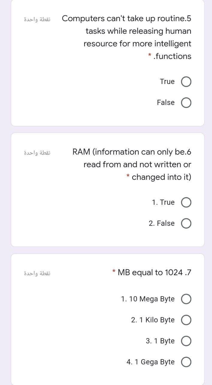 نقطة واحدة
Computers can't take up routine.5
tasks while releasing human
resource for more intelligent
* .functions
True
False
نقطة واحدة
RAM (information can only be.6
read from and not written or
* changed into it)
1. True
2. False
نقطة واحدة
* MB equal to 1024 .7
1. 10 Mega Byte
2.1 Kilo Byte
3. 1 Byte
4. 1 Gega Byte
