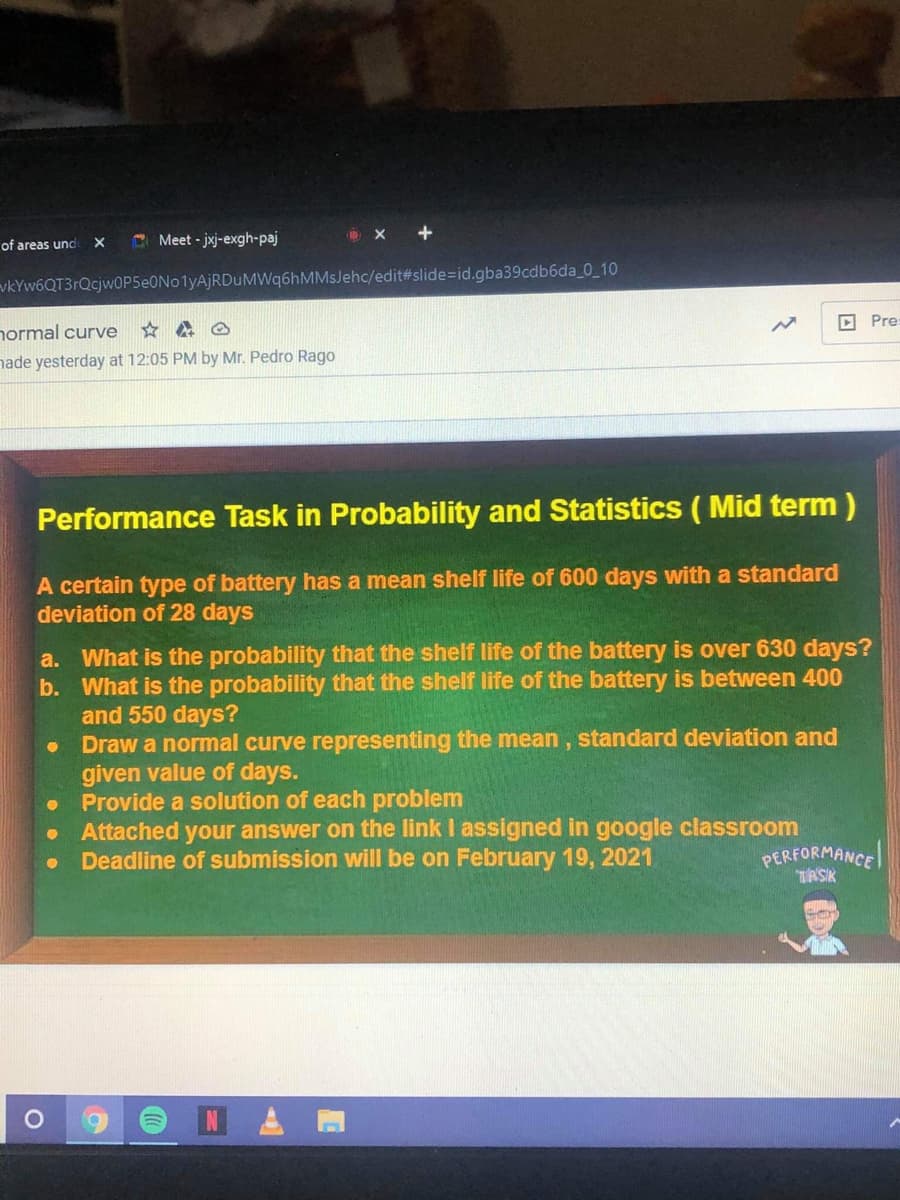 of areas und
O Meet - jxj-exgh-paj
vkYw6QT3rQcjwOP5eONo1yAjRDuMWq6hMMsJehc/edit#slide=id.gba39cdb6da_0_10
D Pre
normal curve
nade yesterday at 12:05 PM by Mr. Pedro Rago
Performance Task in Probability and Statistics ( Mid term )
A certain type of battery has a mean shelf life of 600 days with a standard
deviation of 28 days
a. What is the probability that the shelf life of the battery is over 630 days?
b. What is the probability that the shelf life of the battery is between 400
and 550 days?
Draw a normal curve representing the mean, standard deviation and
given value of days.
• Provide a solution of each problem
• Attached your answer on the link I assigned in google classroom
Deadline of submission will be on February 19, 2021
PERFORMANCE
TASIK
