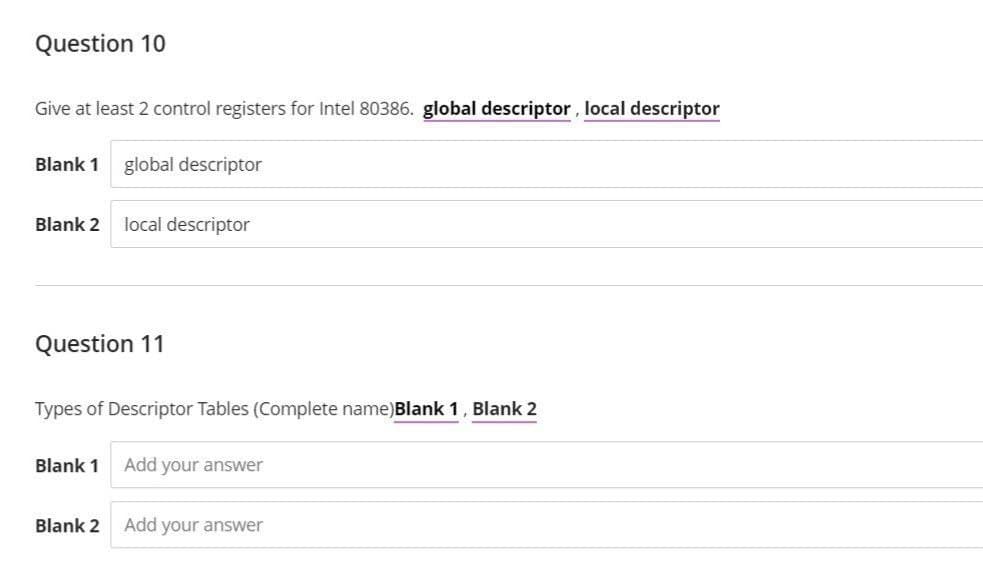 Question 10
Give at least 2 control registers for Intel 80386. global descriptor, local descriptor
Blank 1 global descriptor
Blank 2 local descriptor
Question 11
Types of Descriptor Tables (Complete name) Blank 1, Blank 2
Blank 1
Blank 2
Add your answer
Add your answer