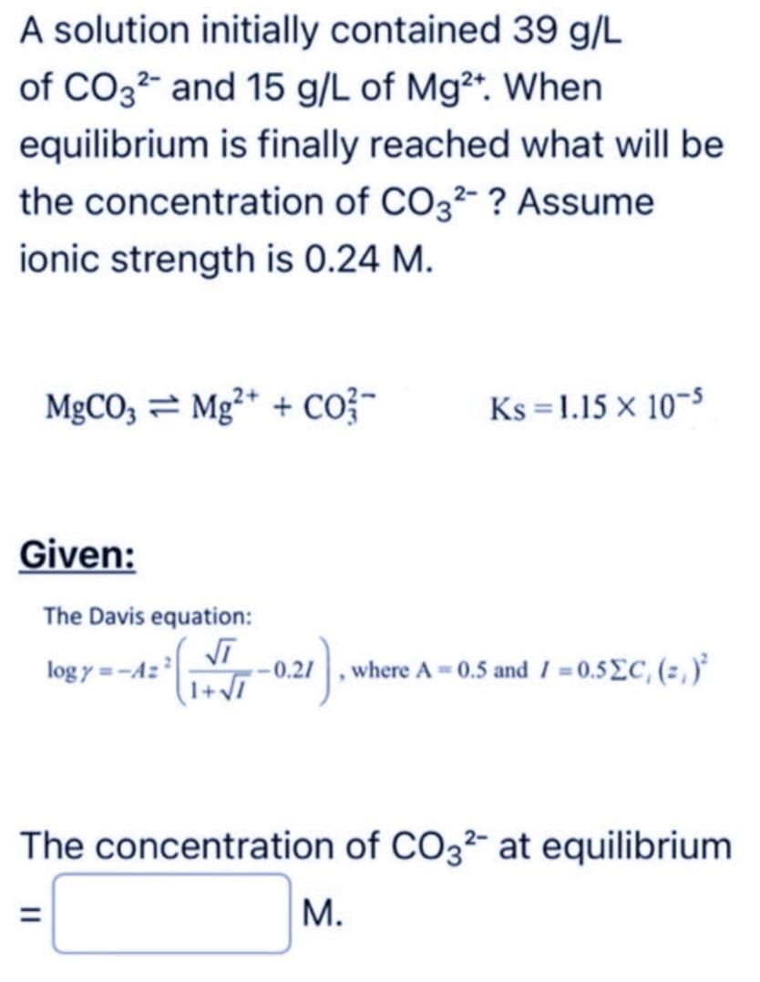 A solution initially contained 39 g/L
of CO32- and 15 g/L of Mg2+. When
equilibrium is finally reached what will be
the concentration of CO32-? Assume
ionic strength is 0.24 M.
MgCO3 Mg2+ + CO²-
Given:
The Davis equation:
logy=-A=²
√T
1+√7
Ks = 1.15 x 10-5
where A=0.5 and 1=0.5ΣC, (=,)²
The concentration of CO32- at equilibrium
M.