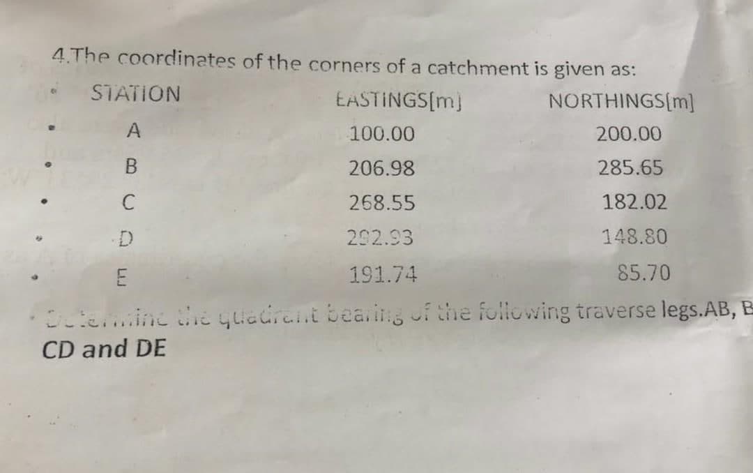4.The coordinates of the corners of a catchment is given as:
EASTINGS[m]
100.00
206.98
268.55
292.93
191.74
• STATION
A
B
C
NORTHINGS[m]
200.00
285.65
182.02
148.80
85.70
E
Determine the quadrant bearing of the following traverse legs.AB, B
CD and DE