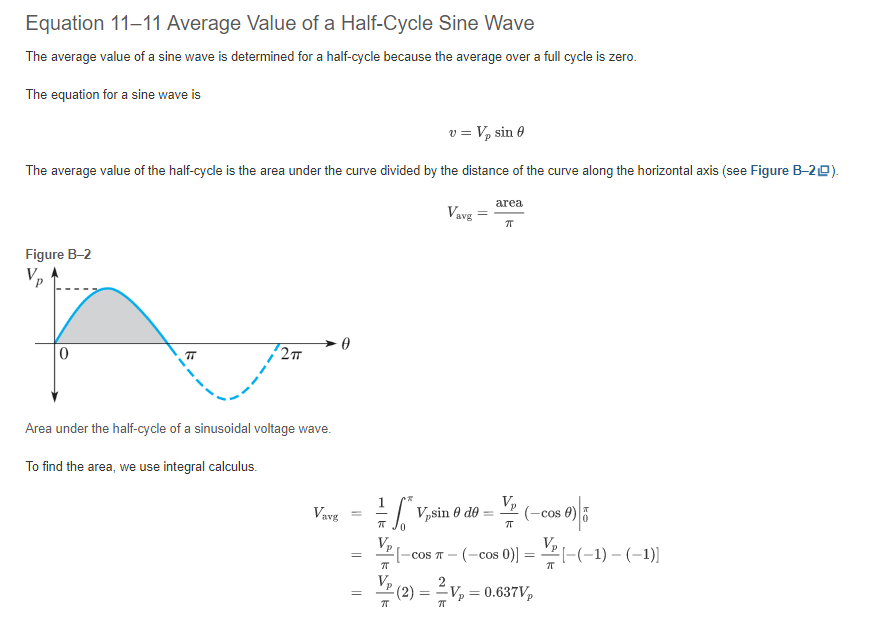 Equation 11-11 Average Value of a Half-Cycle Sine Wave
The average value of a sine wave is determined for a half-cycle because the average over a full cycle is zero.
The equation for a sine wave is
v = V₂ sin 0
The average value of the half-cycle is the area under the curve divided by the distance of the curve along the horizontal axis (see Figure B-20).
Figure B-2
Vp
72π
Area under the half-cycle of a sinusoidal voltage wave.
To find the area, we use integral calculus.
Vavg
0
=
=
||
1
7T
Vavg
*V,sin 0 de =
6
area
TT
V₂
ㅠ
(-cos 6
Cos 0)|5
[-cos T-(-cos 0)] =
-co
=
(2) = 2V₁ = 0.637V₂
π
[-(-1)-(-1)]