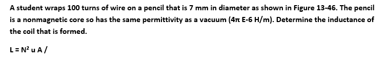 A student wraps 100 turns of wire on a pencil that is 7 mm in diameter as shown in Figure 13-46. The pencil
is a nonmagnetic core so has the same permittivity as a vacuum (4π E-6 H/m). Determine the inductance of
the coil that is formed.
L = N² u A/