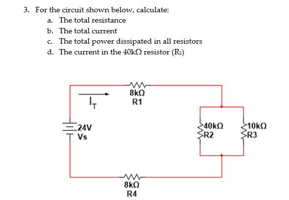 3. For the circuit shown below, calculate:
a. The total resistance
b. The total current
c. The total power dissipated in all resistors
d. The current in the 40k resistor (R₂)
24V
T Vs
ww
8kQ
R1
ww
8kQ
R4
>40kΩ
SR2
>10kQ
SR3