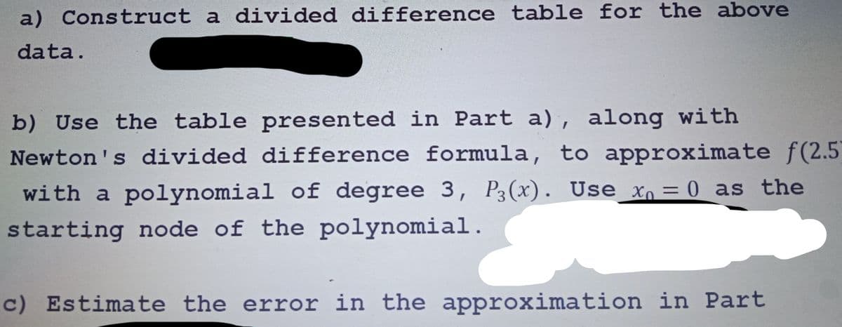 a) Construct a divided difference table for the above
data.
b) Use the table presented in Part a), along with
Newton's divided difference formula, to approximate f(2.5)
with a polynomial of degree 3, P3(x). Use x₁ = 0 as the
starting node of the polynomial.
c) Estimate the error in the approximation in Part