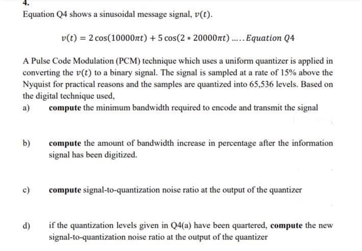 Equation Q4 shows a sinusoidal message signal, v(t).
v(t) = 2 cos(10000nt) + 5 cos(2 + 20000nt).Equation Q4
A Pulse Code Modulation (PCM) technique which uses a uniform quantizer is applied in
converting the v(t) to a binary signal. The signal is sampled at a rate of 15% above the
Nyquist for practical reasons and the samples are quantized into 65,536 levels. Based on
the digital technique used,
a)
compute the minimum bandwidth required to encode and transmit the signal
b)
compute the amount of bandwidth increase in percentage after the information
signal has been digitized.
c)
compute signal-to-quantization noise ratio at the output of the quantizer
if the quantization levels given in Q4(a) have been quartered, compute the new
signal-to-quantization noise ratio at the output of the quantizer
d)
