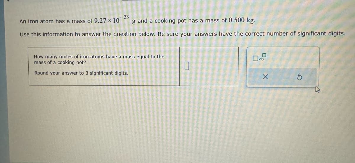 An iron atom has a mass of 9.27 x 10
-23
g and a cooking pot has a mass of 0.500 kg.
Use this information to answer the question below. Be sure your answers have the correct number of significant digits.
How many moles of iron atoms have a mass equal to the
mass of a cooking pot?
Round your answer to 3 significant digits.
0
X