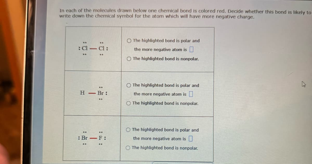 In each of the molecules drawn below one chemical bond is colored red. Decide whether this bond is likely to
write down the chemical symbol for the atom which will have more negative charge.
:a-a:
::
H - Br:
:F:
: Br - F:
O The highlighted bond is polar and
the more negative atom is
O The highlighted bond is nonpolar.
O The highlighted bond is polar and
the more negative atom is
O The highlighted bond is nonpolar.
O The highlighted bond is polar and
the more negative atom is
O The highlighted bond is nonpolar.