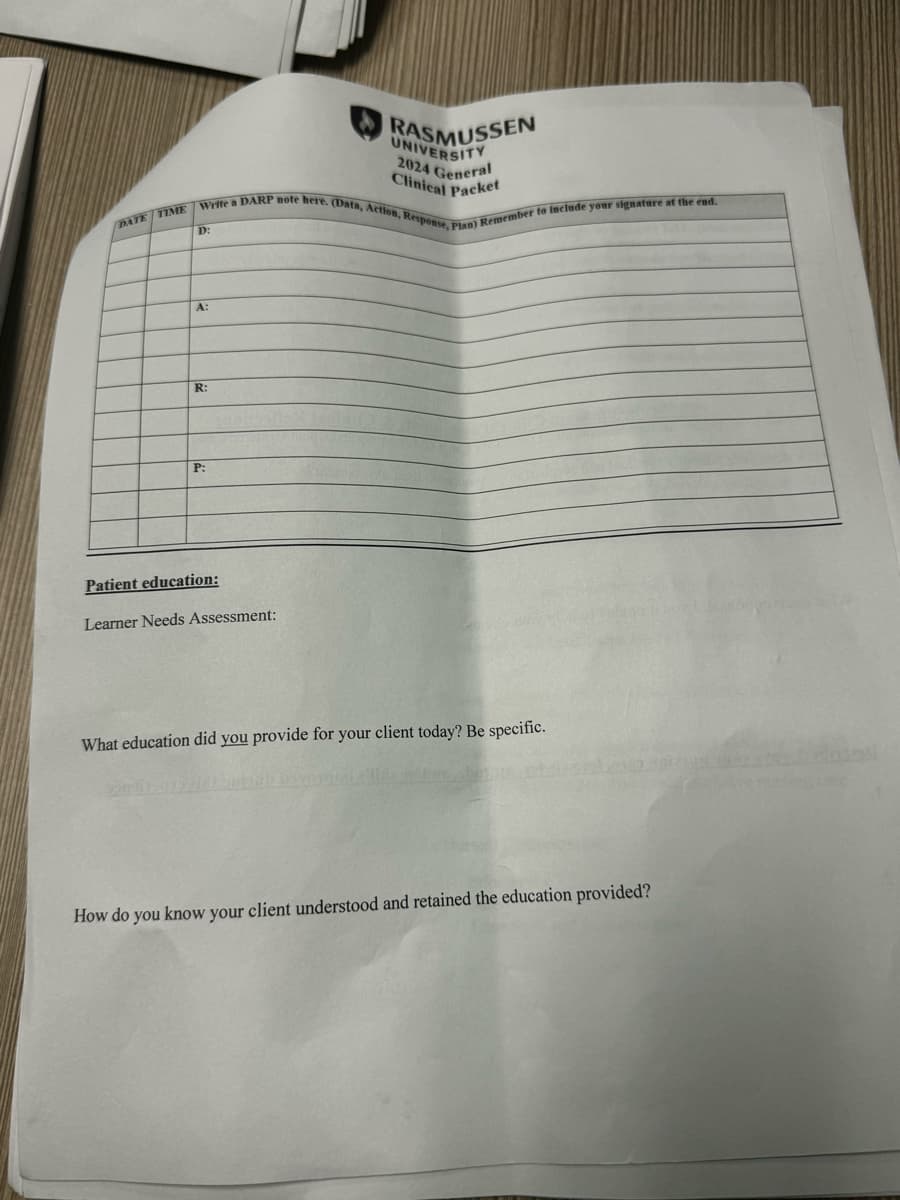 RASMUSSEN
UNIVERSITY
2024 General
Clinical Packet
DATE TIME Write a DARP note here. (Data, Action, Response, Plan) Remember to include your signature at the end.
D:
A:
R:
P:
Patient education:
Learner Needs Assessment:
What education did you provide for your client today? Be specific.
How do you know your client understood and retained the education provided?