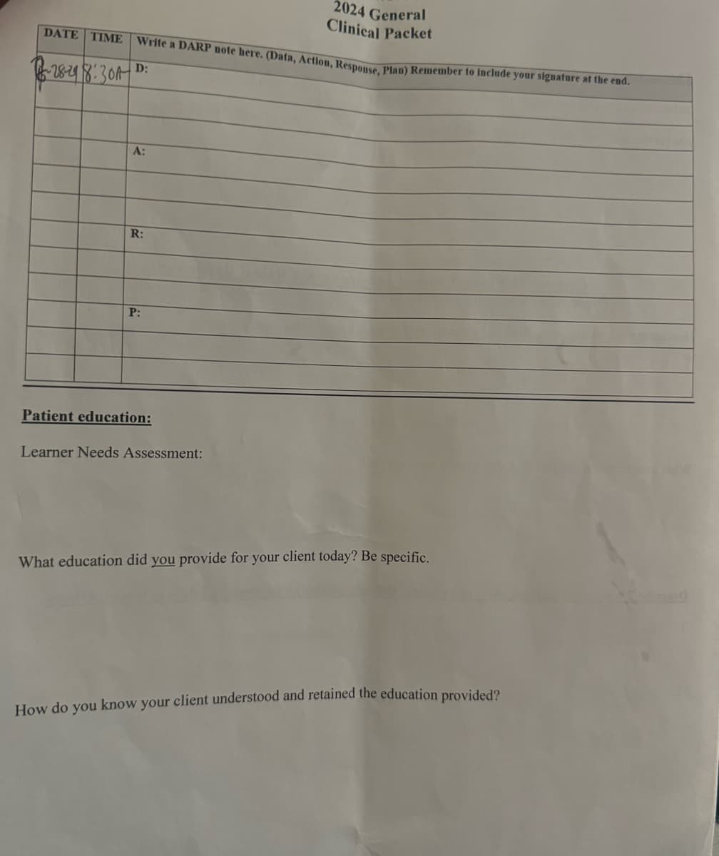 2024 General
Clinical Packet
Write a DARP note here. (Data, Action, Response, Plan) Remember to include your signature at the end.
DATE TIME
~28-29 8:30A
D:
A:
R:
P:
Patient education:
Learner Needs Assessment:
What education did you provide for your client today? Be specific.
How do you know your client understood and retained the education provided?