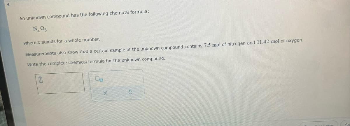 An unknown compound has the following chemical formula:
N, 03
where x stands for a whole number.
Measurements also show that a certain sample of the unknown compound contains 7.5 mol of nitrogen and 11.42 mol of oxygen.
Write the complete chemical formula for the unknown compound.
00
X
S