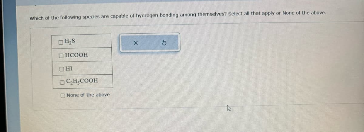 Which of the following species are capable of hydrogen bonding among themselves? Select all that apply or None of the above.
H₂S
DHCOOH
ОНІ
C₂H₂COOH
None of the above
X
Ś