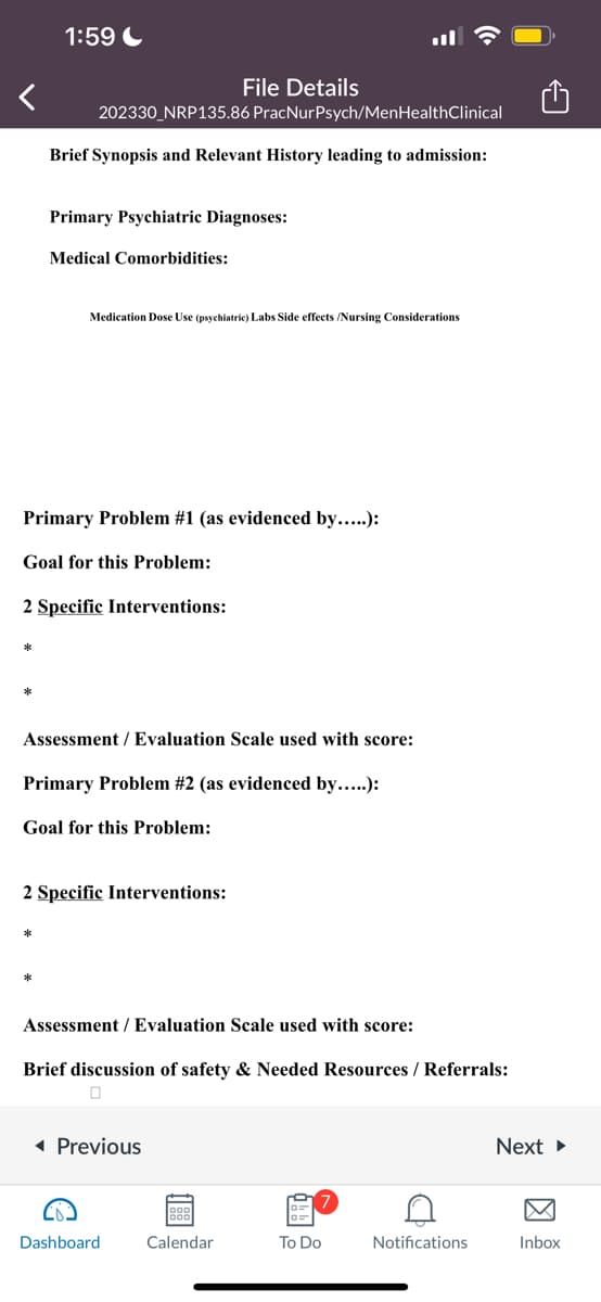 1:59
*
202330_NRP135.86 PracNurPsych/MenHealthClinical
Brief Synopsis and Relevant History leading to admission:
Primary Psychiatric Diagnoses:
Medical Comorbidities:
Primary Problem #1 (as evidenced by.....):
Goal for this Problem:
Medication Dose Use (psychiatric) Labs Side effects /Nursing Considerations
2 Specific Interventions:
*
Assessment / Evaluation Scale used with score:
File Details
Primary Problem #2 (as evidenced by.....):
Goal for this Problem:
2 Specific Interventions:
Assessment / Evaluation Scale used with score:
Brief discussion of safety & Needed Resources / Referrals:
0
◄ Previous
Dashboard
Calendar
To Do
D
Notifications
Next ►
Inbox