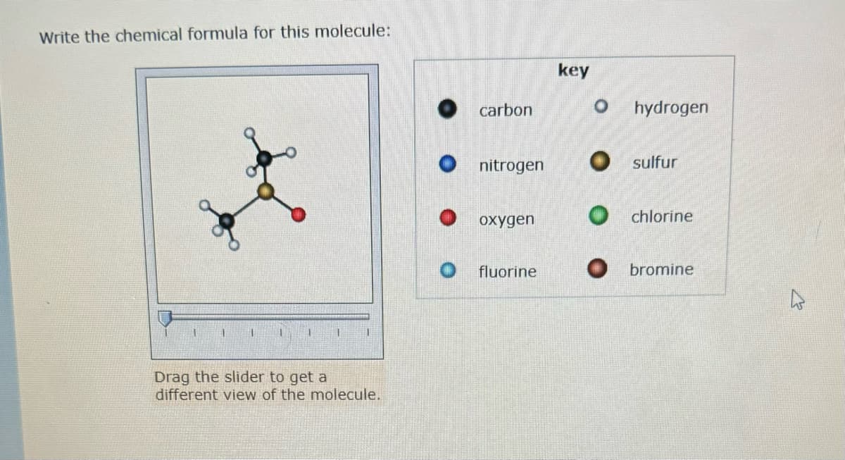 Write the chemical formula for this molecule:
1
1
1
Drag the slider to get a
different view of the molecule.
carbon
nitrogen
oxygen
fluorine
key
O hydrogen
sulfur
Ochlorine
Obromine