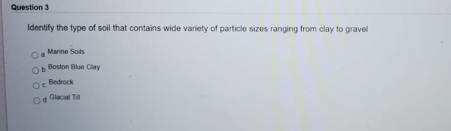 Question 3
Identify the type of soil that contains wide variety of particle sizes ranging from clay to gravel
Marine Soils
a
Boston Blue Clay
Bedrock
C.
Glacial Till
