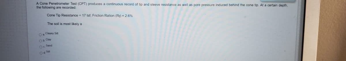 A Cone Penetrometer Test (CPT) produces a continuous record of tip and sleeve resistance as well as pore pressure induced behind the cone tip. At a certain depth,
the following are recorded:
Cone Tip Resistance = 17 tsf; Friction Ration (Rf) = 2.6%
The soil is most likely a
O a Clayey Sit
Ob Clay
Sand
Od Silt
