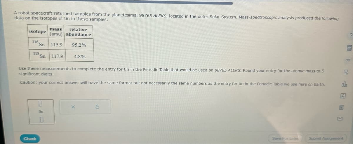 A robot spacecraft returned samples from the planetesimal 98765 ALEKS, located in the outer Solar System. Mass-spectroscopic analysis produced the following
data on the isotopes of tin in these samples:
isotope
116 Sn
118 Sn 117.9
mass
relative
(amu) abundance
115.9 95.2%
Use these measurements to complete the entry for tin in the Periodic Table that would be used on 98765 ALEKS. Round your entry for the atomic mass to 3
significant digits.
Check
4.8%
Caution: your correct answer will have the same format but not necessarily the same numbers as the entry for tin in the Periodic Table we use here on Earth.
0
Sn
0
X
5
Save For Lates
do
Ar
Submit Assignment
2
圖8民心田留口