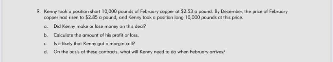 9. Kenny took a position short 10,000 pounds of February copper at $2.53 a pound. By December, the price of February
copper had risen to $2.85 a pound, and Kenny took a position long 10,000 pounds at this price.
Did Kenny make or lose money on this deal?
a.
b. Calculate the amount of his profit or loss.
Is it likely that Kenny got a margin call?
On the basis of these contracts, what will Kenny need to do when February arrives?
C.
d.
