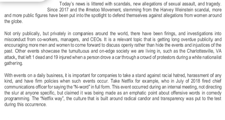 Today's news is littered with scandals, new allegations of sexual assault, and tragedy.
Since 2017 and the #metoo Movement, stemming from the Harvey Weinstein scandal, more
and more public figures have been put into the spotlight to defend themselves against allegations from women around
the globe.
Not only publically, but privately in companies around the world, there have been firings, and investigations into
misconduct from co-workers, managers, and CEOS. It is a relevant topic that is getting long overdue publicity and
encouraging more men and women to come forward to discuss openly rather than hide the events and injustices of the
past. Other events showcase the tumultuous and on-edge society we are living in, such as the Charlottesville, VA
attack, that left 1 dead and 19 injured whena person drove a car through a crowd of protestors during a white nationalist
gathering.
With events on a daily business, it is important for companies to take a stand against racial hatred, harassment of any
kind, and have firm policies when such events occur. Take Netflix for example, who in July of 20 18 fired chief
communications officer for saying the "N-word" in full form. This event occurred during an internal meeting, not directing
the slur at anyone specific, but claimed it was being made as an emphatic point about offensive words in comedy
programming. The "Netflix way", the culture that is built around radical candor and transparency was put to the test
during this occurrence.
