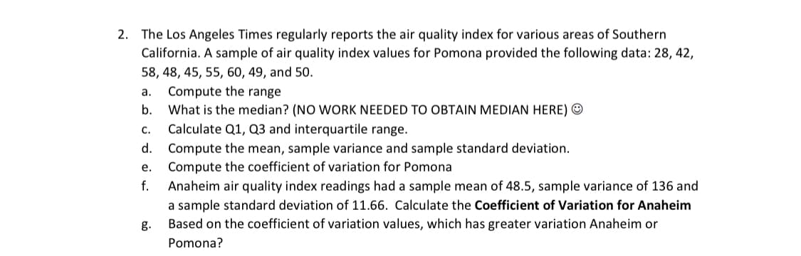 2. The Los Angeles Times regularly reports the air quality index for various areas of Southern
California. A sample of air quality index values for Pomona provided the following data: 28, 42,
58, 48, 45, 55, 60, 49, and 50.
Compute the range
What is the median? (NO WORK NEEDED TO OBTAIN MEDIAN HERE) ©
Calculate Q1, Q3 and interquartile range.
а.
b.
с.
d. Compute the mean, sample variance and sample standard deviation.
Compute the coefficient of variation for Pomona
е.
f.
Anaheim air quality index readings had a sample mean of 48.5, sample variance of 136 and
a sample standard deviation of 11.66. Calculate the Coefficient of Variation for Anaheim
g.
Based on the coefficient of variation values, which has greater variation Anaheim or
Pomona?
