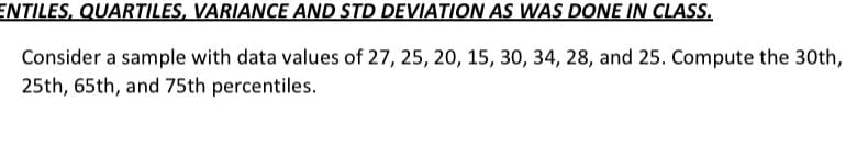 ENTILES, QUARTILES, VARIANCE AND STD DEVIATION AS WAS DONE IN CLASS.
Consider a sample with data values of 27, 25, 20, 15, 30, 34, 28, and 25. Compute the 30th,
25th, 65th, and 75th percentiles.
