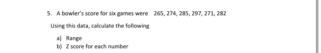 5. A bowler's score for six games were 265, 274, 285, 297, 271, 282
Using this data, calculate the following
a) Range
b) Z score for each number
