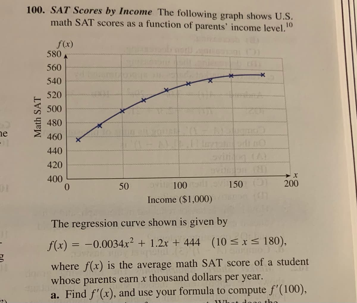 100. SAT Scores by Income The following graph shows U.S.
math SAT scores as a function of parents' income level."
10
f(x)
580
560
540
520
500
480
ne
460
440
420
(8)
400
50
100
150
200
Income ($1,000)
The regression curve shown is given by
f(x) = -0.0034x² + 1.2x + 444 (10 < x< 180),
where f(x) is the average math SAT score of a student
whose parents earn x thousand dollars per year.
a. Find f'(x), and use your formula to compute f'(100),
Whot
do
the
Math SAT
