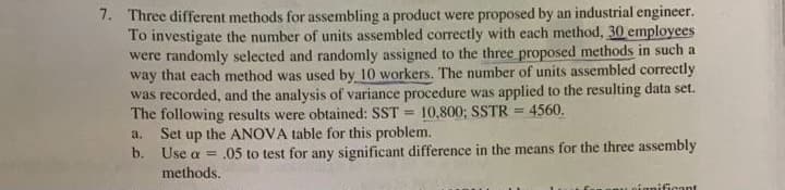 7. Three different methods for assembling a product were proposed by an industrial engineer.
To investigate the number of units assembled correctly with each method, 30 employees
were randomly selected and randomly assigned to the three proposed methods in such a
way that each method was used by 10 workers. The number of units assembled correctly
was recorded, and the analysis of variance procedure was applied to the resulting data set.
The following results were obtained: SST =
Set up the ANOVA table for this problem.
b. Use a = .05 to test for any significant difference in the means for the three assembly
methods.
10,800; SSTR = 4560.
a.
nignificant
