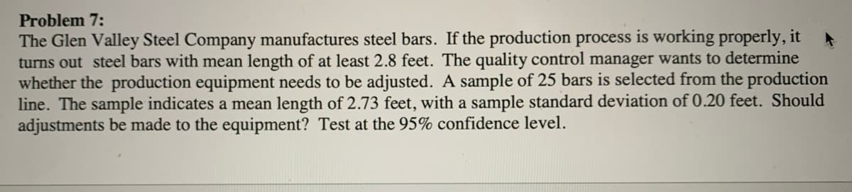 Problem 7:
The Glen Valley Steel Company manufactures steel bars. If the production process is working properly, it
turns out steel bars with mean length of at least 2.8 feet. The quality control manager wants to determine
whether the production equipment needs to be adjusted. A sample of 25 bars is selected from the production
line. The sample indicates a mean length of 2.73 feet, with a sample standard deviation of 0.20 feet. Should
adjustments be made to the equipment? Test at the 95% confidence level.
