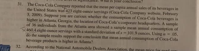 is your conclusion?
31. The Coca-Cola Company reported that the mean per capita annual sales of its beverages in
the United States was 423 eight-ounce servings (Coca-Cola Company website, February
3, 2009). Suppose you are curious whether the consumption of Coca-Cola beverages is
higher in Atlanta, Georgia, the location of Coca-Cola's corporate headquarters. A sample
of 36 individuals from the Atlanta area showed a sample mean annual consumption of
460.4 eight-ounce servings with a standard deviation of s
do the sample results support the conclusion that mean annual consumption of Coca-Cola
beverage products is higher in Atlanta?
32. According to the National Automobile Dealers Association, the mean price for used o
101.9 ounces. Using a = .05.
file
