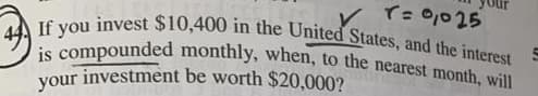 If you invest $10,400 in the United States, and the interest
T: 0,025
is compounded monthly, when, to the nearest month, will
investment be worth $20,000?
your
