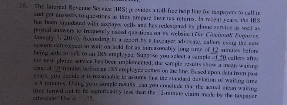 19. The Internal Revenue Service (IRS) provides a toll-free help line for taxpayers to call in
and get answers to questions as they prepare their tax returns. In recent years, the IRS
has been inundated with taxpayer calls and has redesigned its phone service as well as
posted answers to frequently asked questions on its website (The Cincinnati Enquirer.
January 7, 2010). According to a report by a taxpayer advocate, callers using the new
system can expect to wait on hold for an unreasonably long time of 12 minutes before
being able to talk to an IRS employee. Suppose you select a sample of 50 callers after
the new phone service has been implemented; the sample results show a mean waiting
time of 10 minutes before an IRS employee comes on the line. Based upon data from past
years, you decide it is reasonable to assume that the standard deviation of waiting time
is 8 minutes.Using your sample results, can you conclude that the actual mean waiting
time turned out to be significantly less than the 12-minute claim made by the taxpayer
advocate? Use a = .05.
