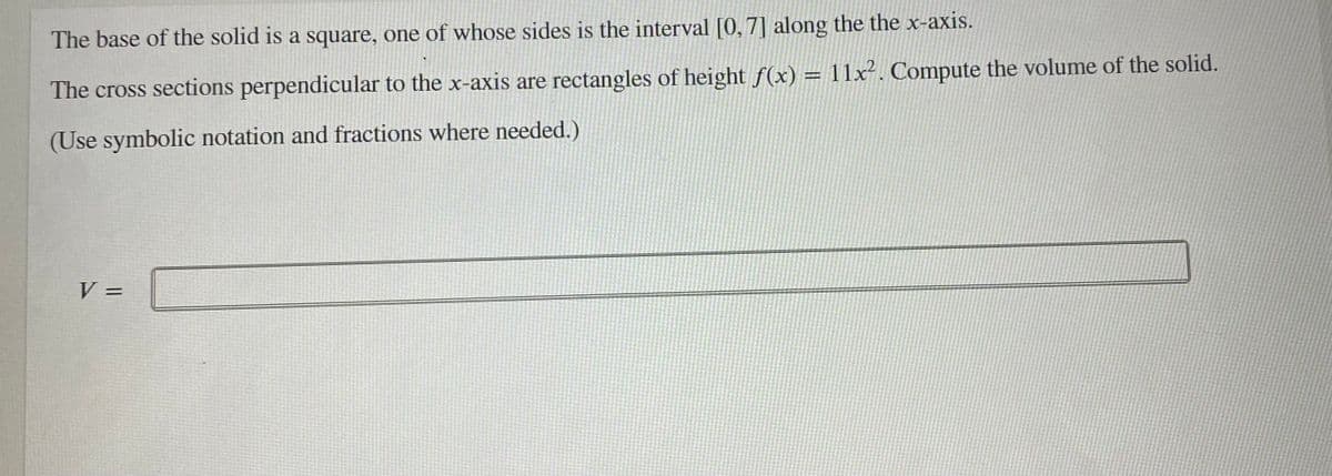 The base of the solid is a square, one of whose sides is the interval [0,7] along the the x-axis.
The cross sections perpendicular to the x-axis are rectangles of height f(x) = 11x². Compute the volume of the solid.
(Use symbolic notation and fractions where needed.)
V =
%3D
