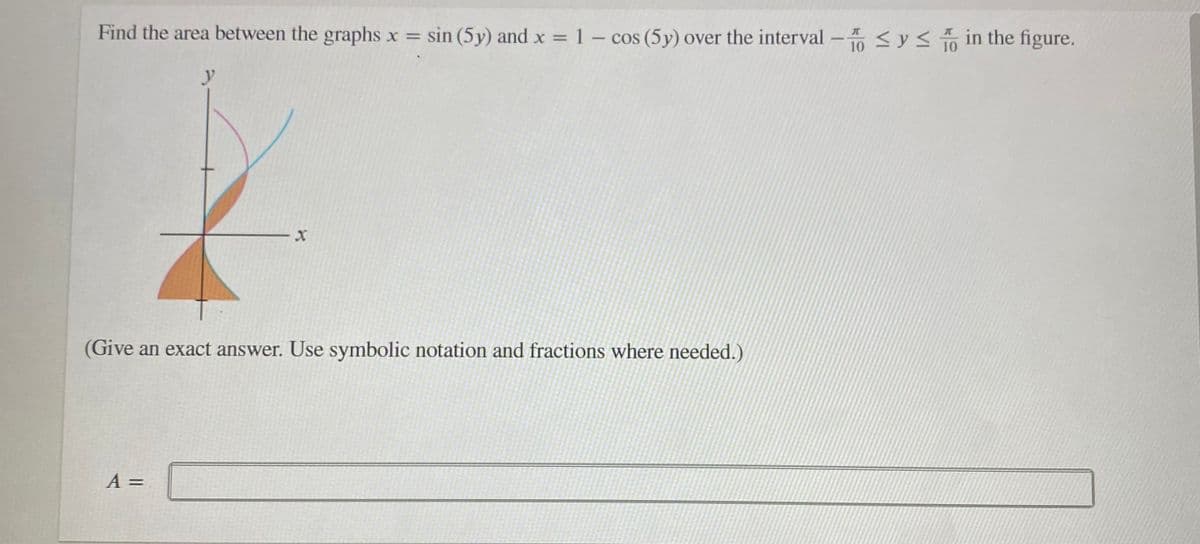 Find the area between the graphs x = sin (5y) and x = 1 – cos (5y) over the interval
<ys to in the figure.
%3D
%3D
10
y
(Give an exact answer. Use symbolic notation and fractions where needed.)
A =
