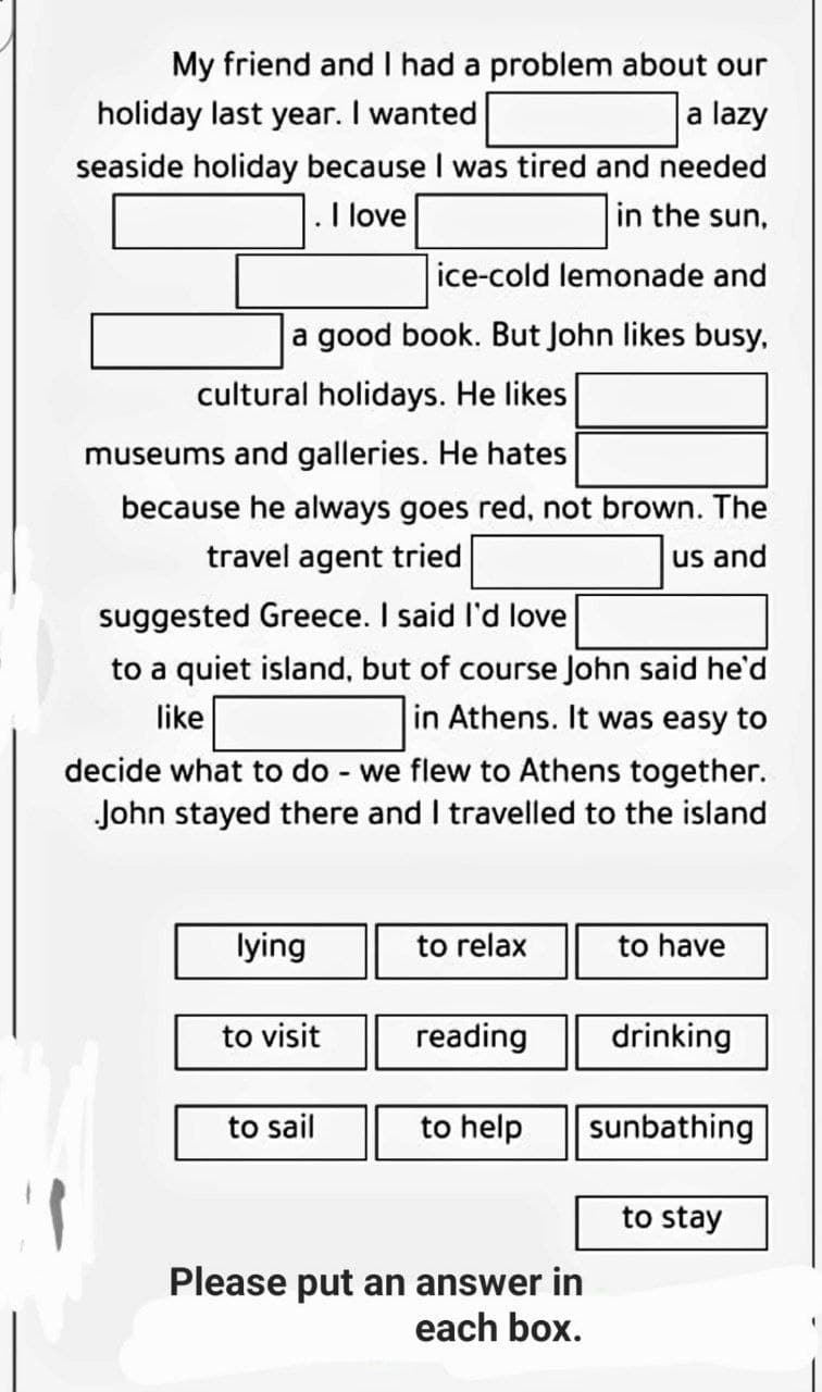 My friend and I had a problem about our
holiday last year. I wanted
a lazy
seaside holiday because I was tired and needed
. I love
in the sun,
ice-cold lemonade and
a good book. But John likes busy,
cultural holidays. He likes
museums and galleries. He hates
because he always goes red, not brown. The
travel agent tried
us and
suggested Greece. I said I'd love
to a quiet island, but of course John said he'd
like
in Athens. It was easy to
-
decide what to do we flew to Athens together.
John stayed there and I travelled to the island
lying
to relax
to have
to visit
reading
drinking
to sail
to help
sunbathing
to stay
Please put an answer in
each box.