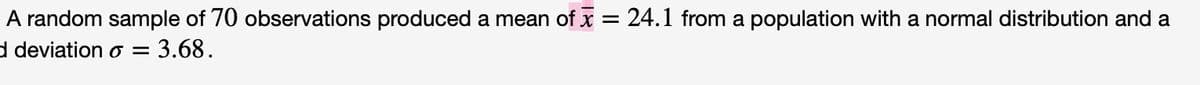 A random sample of 70 observations produced a mean of x = 24.1 from a population with a normal distribution and a
d deviation o= 3.68.