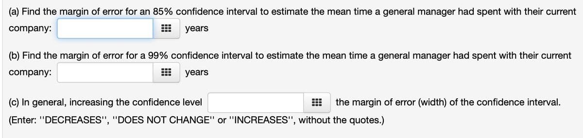 (a) Find the margin of error for an 85% confidence interval to estimate the mean time a general manager had spent with their current
company:
years
(b) Find the margin of error for a 99% confidence interval to estimate the mean time a general manager had spent with their current
company:
years
(c) In general, increasing the confidence level
(Enter: "DECREASES", "DOES NOT CHANGE" or "INCREASES", without the quotes.)
the margin of error (width) of the confidence interval.