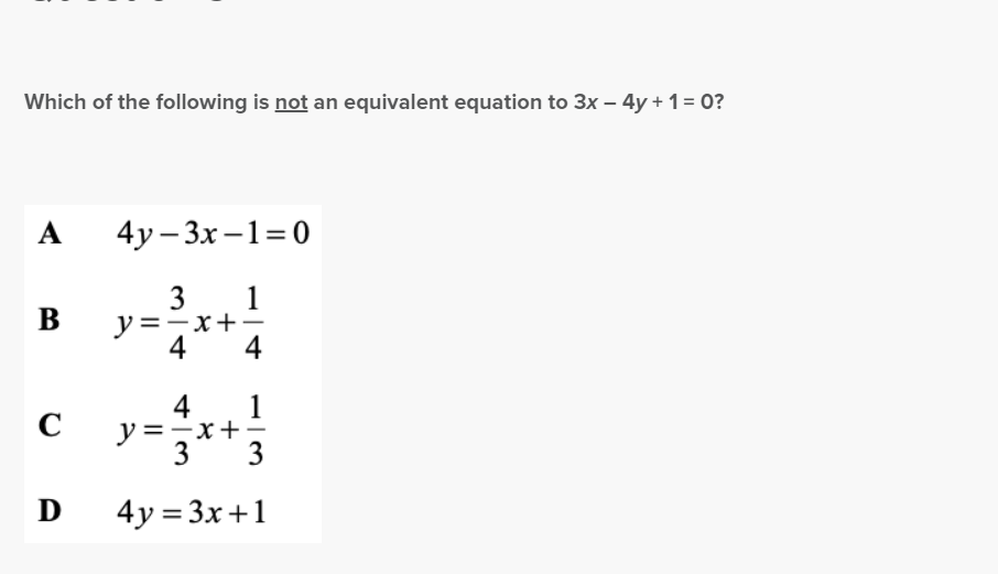 Which of the following is not an equivalent equation to 3x - 4y + 1 = 0?
A
B
4y-3x-1=0
y = ²/x + ²/4/
3
1
-x
4
1
3
3
D 4y= 3x+1
C
4
-x+