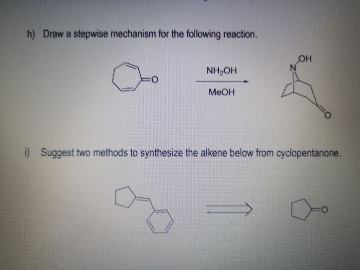 OH
h) Draw a stepwise mechanism for the following reaction.
NH2OH
MEOH
%3D
i) Suggest two methods to synthesize the alkene below from cyclopentanone.
