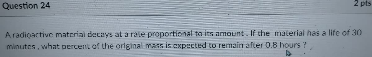 Question 24
2 pts
A radioactive material decays at a rate proportional to its amount. If the material has a life of 30
minutes,
what percent of the original mass is expected to remain after 0.8 hours ?
