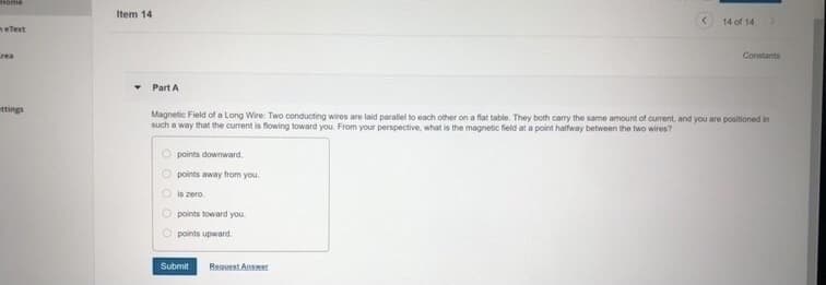 Item 14
14 of 14
neText
rea
Constants
Part A
ttings
Magnetic Field of a Long Wire: Two conducting wires are laid parallel to each other on a flat table. They both carry the same amount of current, and you are positioned in
such a way that the current is flowing toward you. From your perspective, what is the magnetic field at a point halfway between the two wires?
O points downward.
O points away from you.
O is zero
points toward you.
points upward.
Submit
Request Answer
