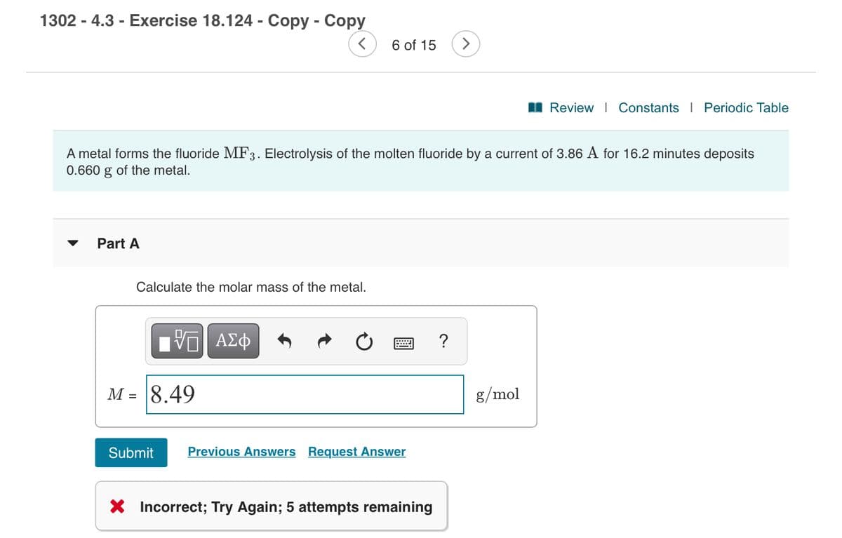 1302 - 4.3 - Exercise 18.124 - Copy - Copy
6 of 15
I Review I Constants | Periodic Table
A metal forms the fluoride MF3. Electrolysis of the molten fluoride by a current of 3.86 A for 16.2 minutes deposits
0.660 g of the metal.
Part A
Calculate the molar mass of the metal.
?
M = 8.49
g/mol
Submit
Previous Answers Request Answer
X Incorrect; Try Again; 5 attempts remaining
