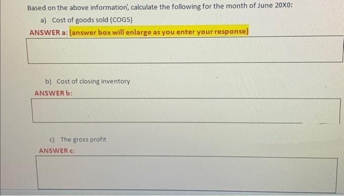 Based on the above information, calculate the following for the month of June 20X0:
a) Cost of goods sold (COGS)
ANSWER a: (answer box will enlarge as you enter your response)
b) Cost of closing inventory
ANSWER b:
c) The gross profit
ANSWER C: